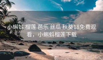 小蝌蚪 榴莲 芭乐 丝瓜 秋葵18免费观看，小蝌蚪榴莲下载