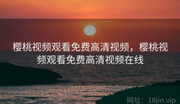 樱桃视频观看免费高清视频，樱桃视频观看免费高清视频在线