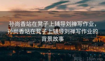 孙尚香站在凳子上辅导刘禅写作业，孙尚香站在凳子上辅导刘禅写作业的背景故事