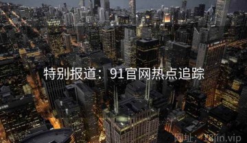 特别报道：91官网热点追踪