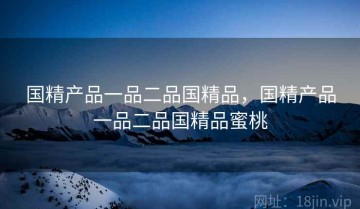 国精产品一品二品国精品，国精产品一品二品国精品蜜桃