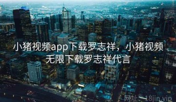 小猪视频app下载罗志祥，小猪视频无限下载罗志祥代言