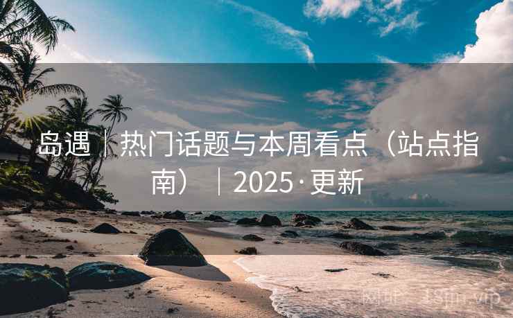 岛遇|热门话题与本周看点(站点指南)|2025·更新 岛遇|热门话题与本周看点(站点指南)|2025·更新