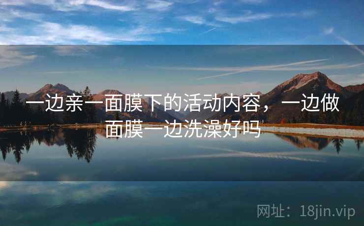 一边亲一面膜下的活动内容,一边做面膜一边洗澡好吗 一边亲一面膜下的活动内容,一边做面膜一边洗澡好吗