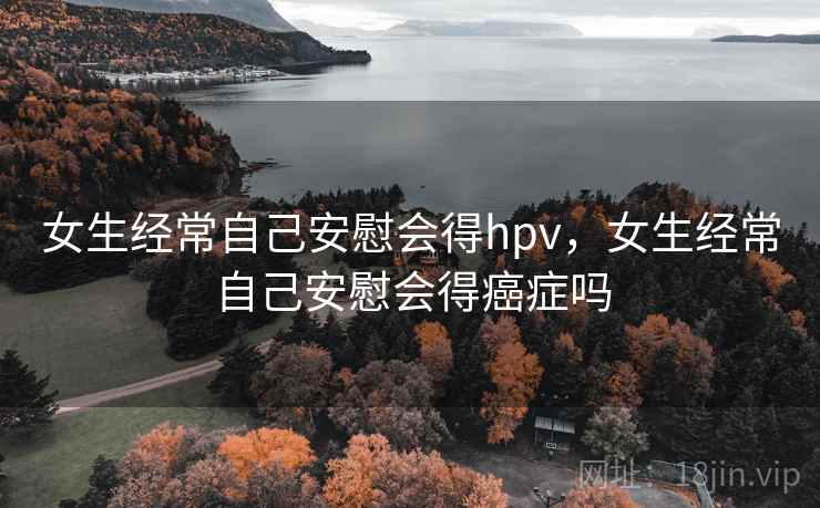 女生经常自己安慰会得hpv,女生经常自己安慰会得癌症吗 女生经常自己安慰会得hpv,女生经常自己安慰会得癌症吗
