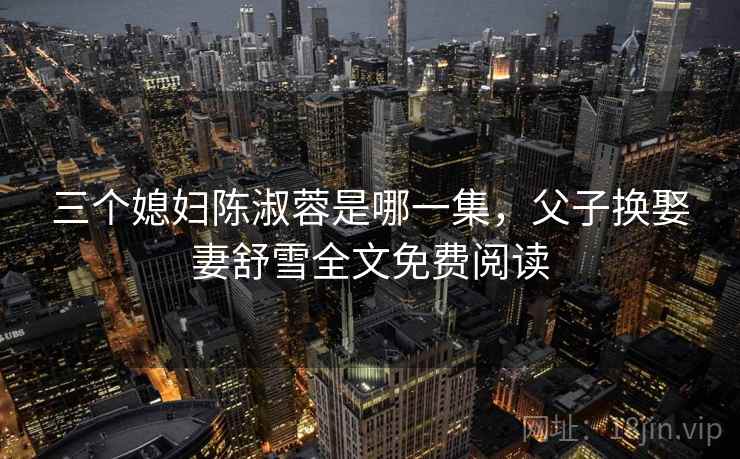 三个媳妇陈淑蓉是哪一集,父子换娶妻舒雪全文免费阅读 三个媳妇陈淑蓉是哪一集,父子换娶妻舒雪全文免费阅读