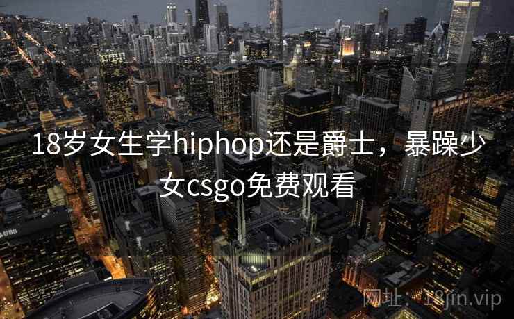 18岁女生学hiphop还是爵士,暴躁少女csgo免费观看 18岁女生学hiphop还是爵士,暴躁少女csgo免费观看